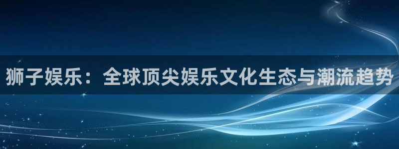 杏宇在线：狮子娱乐：全球顶尖娱乐文化生态与潮流趋势